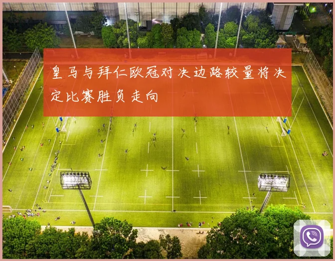 皇马与拜仁欧冠对决边路较量将决定比赛胜负走向