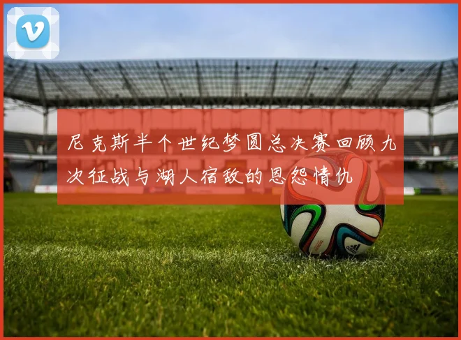 尼克斯半个世纪梦圆总决赛回顾九次征战与湖人宿敌的恩怨情仇
