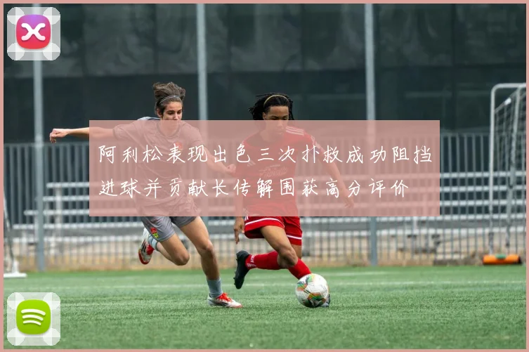 阿利松表现出色三次扑救成功阻挡进球并贡献长传解围获高分评价