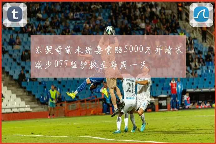 东契奇前未婚妻索赔5000万并请求减少077监护权至每周一天