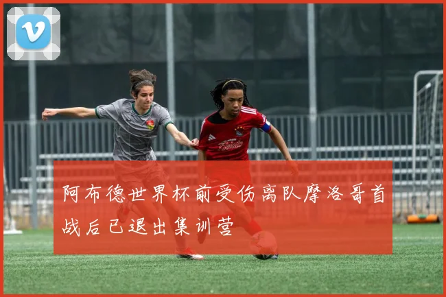 阿布德世界杯前受伤离队摩洛哥首战后已退出集训营