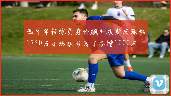 西甲年轻球员身价飙升埃斯皮涨幅1750万小蜘蛛与马丁各增1000万