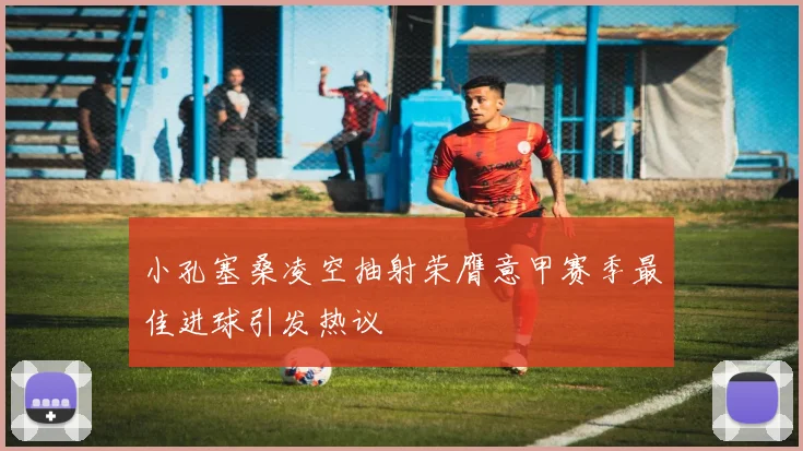 小孔塞桑凌空抽射荣膺意甲赛季最佳进球引发热议
