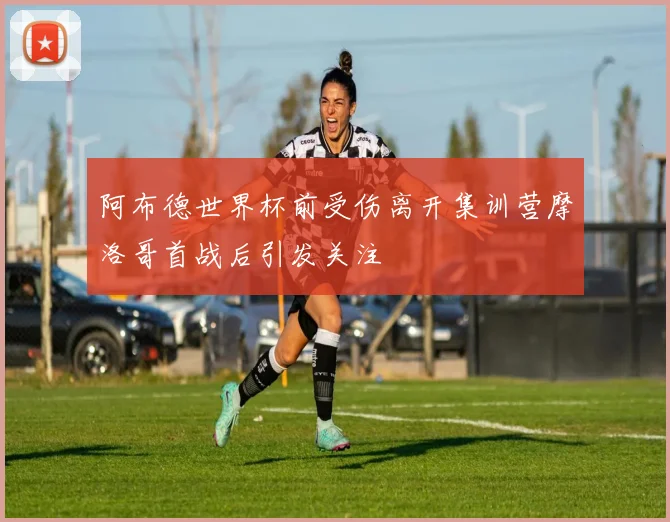 阿布德世界杯前受伤离开集训营摩洛哥首战后引发关注