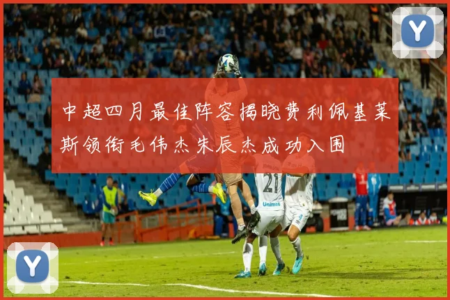 中超四月最佳阵容揭晓费利佩基莱斯领衔毛伟杰朱辰杰成功入围