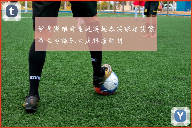 伊普斯维奇重返英超忠实球迷艾德希兰与球队共庆辉煌时刻
