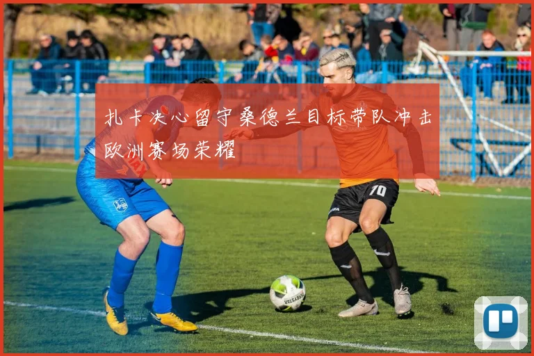 扎卡决心留守桑德兰目标带队冲击欧洲赛场荣耀