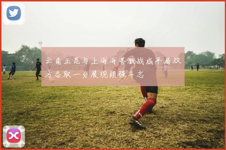 云南玉昆与上海海港激战成平局双方各取一分展现顽强斗志