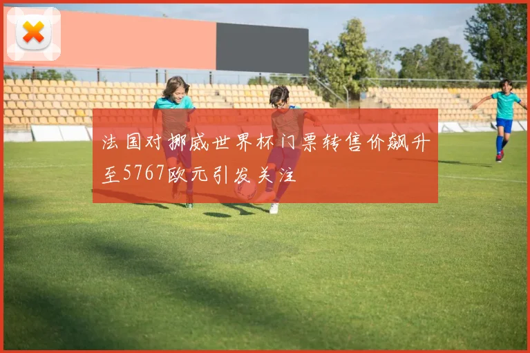 法国对挪威世界杯门票转售价飙升至5767欧元引发关注