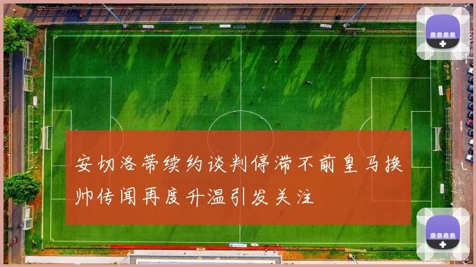 安切洛蒂续约谈判停滞不前皇马换帅传闻再度升温引发关注