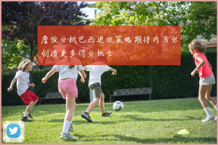 詹俊分析巴西进攻策略期待内马尔创造更多得分机会