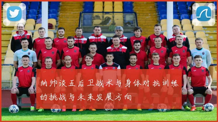 纳帅谈五后卫战术与身体对抗训练的挑战与未来发展方向