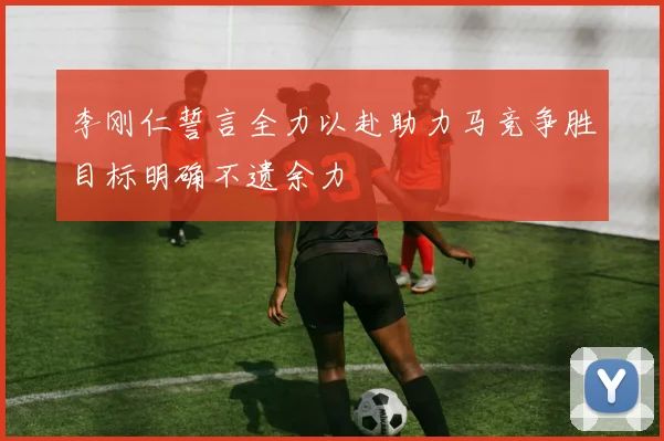 李刚仁誓言全力以赴助力马竞争胜目标明确不遗余力