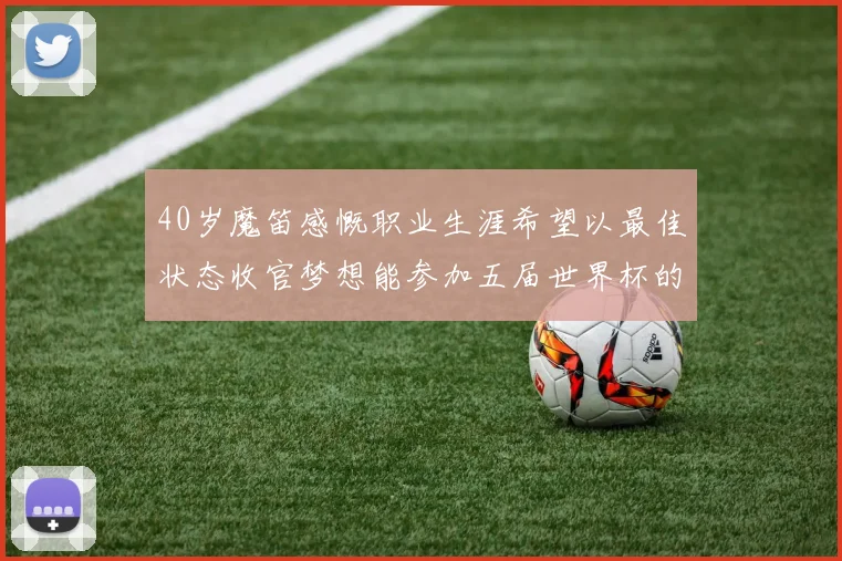 40岁魔笛感慨职业生涯希望以最佳状态收官梦想能参加五届世界杯的壮举
