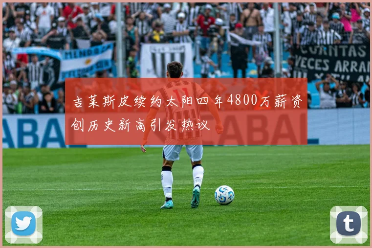 吉莱斯皮续约太阳四年4800万薪资创历史新高引发热议