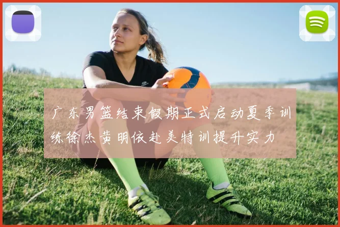 广东男篮结束假期正式启动夏季训练徐杰黄明依赴美特训提升实力