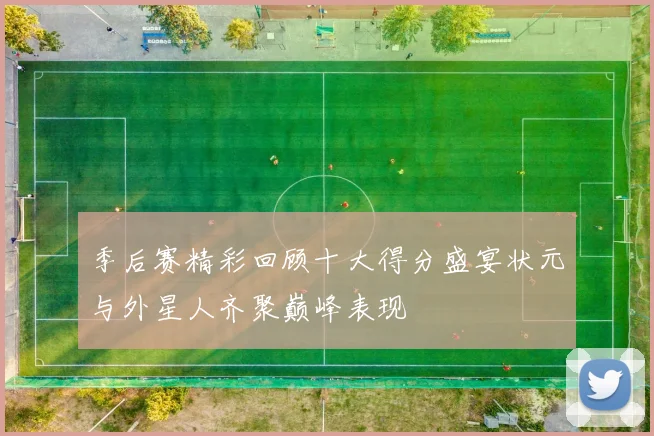 季后赛精彩回顾十大得分盛宴状元与外星人齐聚巅峰表现