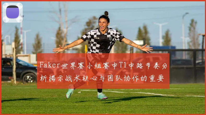 Faker世界赛小组赛中T1中路节奏分析揭示战术核心与团队协作的重要性