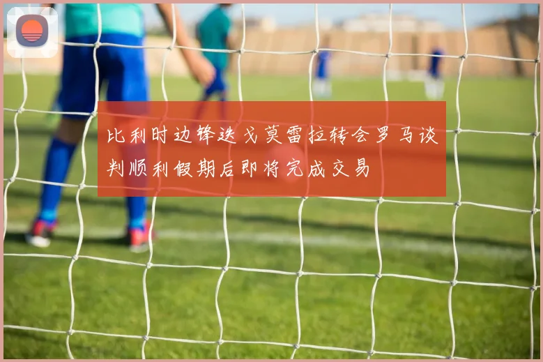 比利时边锋迭戈莫雷拉转会罗马谈判顺利假期后即将完成交易