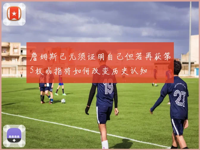 詹姆斯已无须证明自己但若再获第5枚戒指将如何改变历史认知