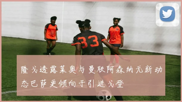 隆戈透露莱奥与曼联阿森纳无新动态巴萨更倾向于引进戈登