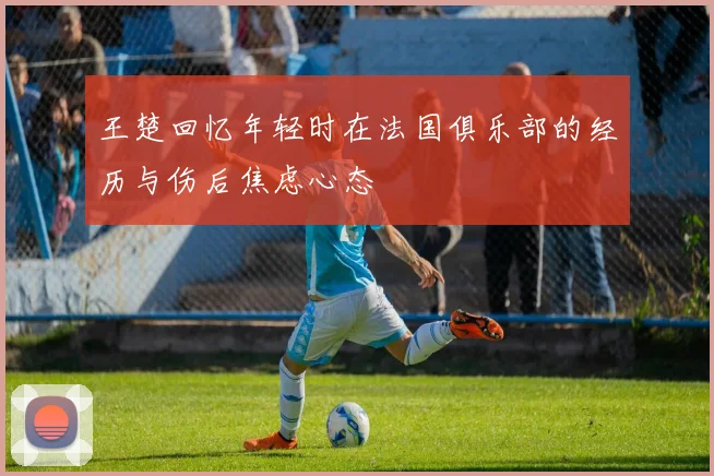 王楚回忆年轻时在法国俱乐部的经历与伤后焦虑心态