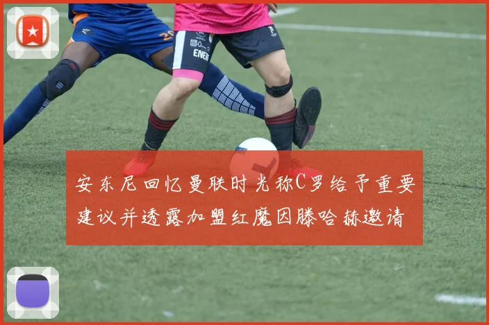 安东尼回忆曼联时光称C罗给予重要建议并透露加盟红魔因滕哈赫邀请