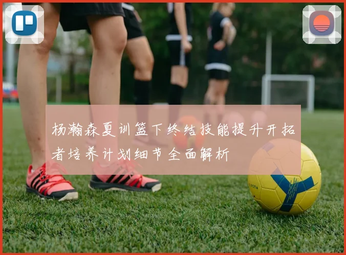 杨瀚森夏训篮下终结技能提升开拓者培养计划细节全面解析